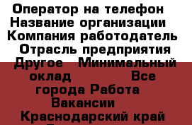 Оператор на телефон › Название организации ­ Компания-работодатель › Отрасль предприятия ­ Другое › Минимальный оклад ­ 16 000 - Все города Работа » Вакансии   . Краснодарский край,Геленджик г.